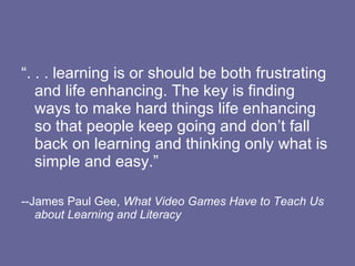 “. . . learning is or should be both frustrating and life enhancing. The key is finding ways to make hard things life enhancing so that people keep going and don’t fall back on learning and thinking only what is simple and easy.” --James Paul Gee,  What Video Games Have to Teach Us about Learning and Literacy 