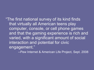 “The first national survey of its kind finds that virtually all American teens play computer, console, or cell phone games and that the gaming experience is rich and varied, with a significant amount of social interaction and potential for civic engagement.” --Pew Internet & American Life Project, Sept. 2008 