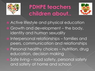  Active lifestyle and physical education
 Growth and development – the body,
identity and human sexuality
 Interpersonal relationships – families and
peers, communication and relationships
 Personal healthy choices – nutrition, drug
education, decision making
 Safe living – road safety, personal safety
and safety at home and school.
 