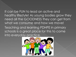 It can be FUN to lead an active and
healthy lifestyle! As young bodies grow they
need all the GOODNESS they can get from
what we consume and how we move!
Teaching and learning PDHPE in primary
schools is a great place for this to come
into everyday practice.
 