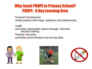 Why teach PDHPE in Primary School?
PDHPE - A Key Learning Area
Personal Development
-builds positive self image, resilience and relationships.
Health
-promotes responsible actions through informed
decision making
Physical Education
-promotes active lifestyle and moving skills