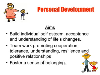 Personal Development
Aims
• Build individual self esteem, acceptance
and understanding of life’s changes.
• Team work promoting cooperation,
tolerance, understanding, resilience and
positive relationships
• Foster a sense of belonging.