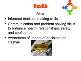 Health
Aims
• Informed decision making skills
• Communication and problem solving skills
to enhance health, relationships, safety
and confidence
• Awareness of impact of decisions on
lifestyle