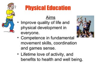 Physical Education
Aims
• Improve quality of life and
physical development in
everyone.
• Competence in fundamental
movement skills, coordination
and games sense.
• Lifetime love of activity, and
benefits to health and well being.