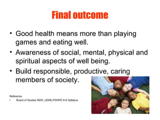 Final outcome
• Good health means more than playing
games and eating well.
• Awareness of social, mental, physical and
spiritual aspects of well being.
• Build responsible, productive, caring
members of society.
Reference
• Board of Studies NSW, (2006).PDHPE K-6 Syllabus