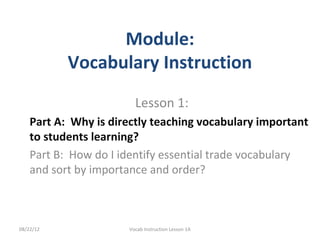 Module:
           Vocabulary Instruction
                        Lesson 1:
    Part A: Why is directly teaching vocabulary important
    to students learning?
    Part B: How do I identify essential trade vocabulary
    and sort by importance and order?



08/22/12              Vocab Instruction Lesson 1A
 