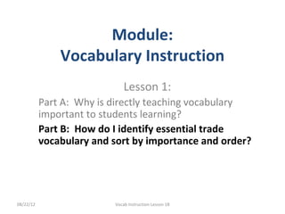 Module:
               Vocabulary Instruction
                              Lesson 1:
           Part A: Why is directly teaching vocabulary
           important to students learning?
           Part B: How do I identify essential trade
           vocabulary and sort by importance and order?




08/22/12                  Vocab Instruction Lesson 1B
 