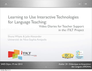 SAES Dijon, 19 mai 2013 Atelier 24 : Didactique et Acquisition
des Langues (ARDAA)
Learning to Use Interactive Technologies
for Language Teaching:
Video Diaries for Teacher Support
in the iTILT Project
Shona Whyte & Julie Alexander
Université de Nice-Sophia Antipolis
1
Sunday, May 19, 13
 