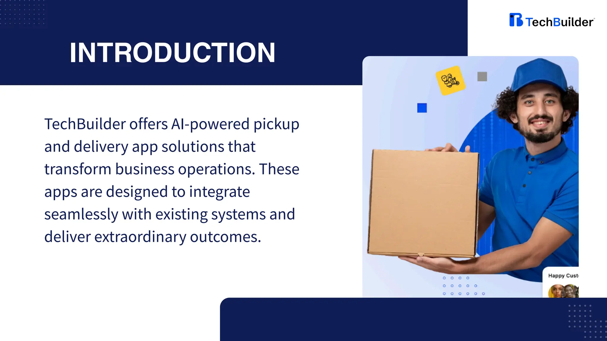 INTRODUCTION
TechBuilder offers AI-powered pickup
and delivery app solutions that
transform business operations. These
apps are designed to integrate
seamlessly with existing systems and
deliver extraordinary outcomes.
