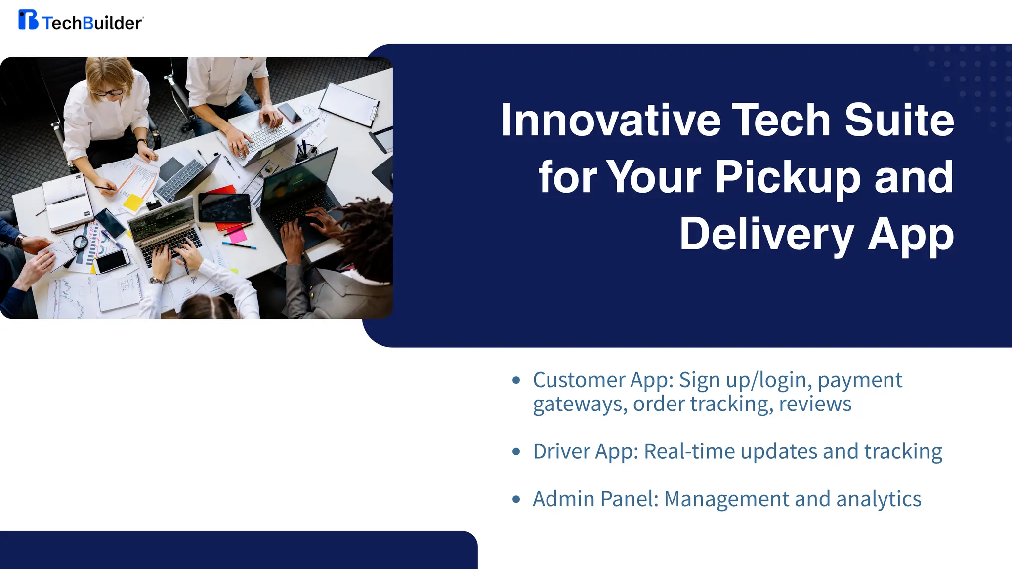 Innovative Tech Suite
for Your Pickup and
Delivery App
Customer App: Sign up/login, payment
gateways, order tracking, reviews
Driver App: Real-time updates and tracking
Admin Panel: Management and analytics