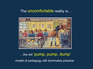 …the old ‘pump, pump, dump’
model of pedagogy still dominates practice
The uncomfortable reality is…
 