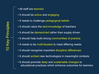 10KeyPrinciples • All staff are learners
• It should be active and engaging
• It needs to challenge pedagogical beliefs
• It should value the tacit knowledge of teachers
• It should be demand-led rather than supply driven
• It should help build strong communities of practice
• It needs to be multi-faceted to meet differing needs
• It should recognise important discipline differences
• It should embed new technologies in meaningful contexts
• It should promote deep and sustainable changes to
educational practices which enhance outcomes for learners
 