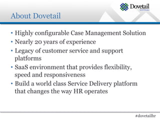 About Dovetail

•  Highly configurable Case Management Solution
•  Nearly 20 years of experience
•  Legacy of customer service and support
   platforms
•  SaaS environment that provides flexibility,
   speed and responsiveness
•  Build a world class Service Delivery platform
   that changes the way HR operates


                                            #dovetailhr
 