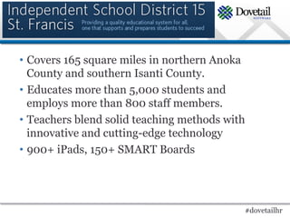 •  Covers 165 square miles in northern Anoka
   County and southern Isanti County.
•  Educates more than 5,000 students and
   employs more than 800 staff members.
•  Teachers blend solid teaching methods with
   innovative and cutting-edge technology
•  900+ iPads, 150+ SMART Boards




                                            #dovetailhr
 