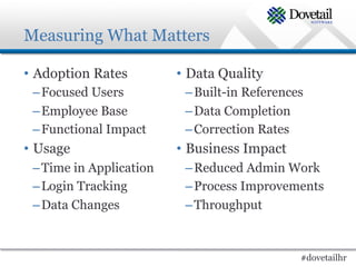 Measuring What Matters

•  Adoption Rates        •  Data Quality
 – Focused Users          – Built-in References
 – Employee Base          – Data Completion
 – Functional Impact      – Correction Rates
•  Usage                 •  Business Impact
 – Time in Application    – Reduced Admin Work
 – Login Tracking         – Process Improvements
 – Data Changes           – Throughput



                                              #dovetailhr
 
