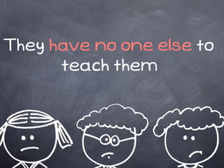 They have no one else to
      teach them
 