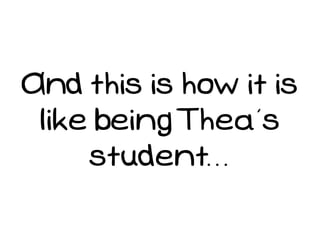 And this is how it is
 like being Thea’s
     student...
 
