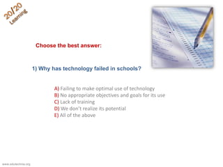 1) Why has technology failed in schools?
A) Failing to make optimal use of technology
B) No appropriate objectives and goals for its use
C) Lack of training
D) We don’t realize its potential
E) All of the above
Choose the best answer:
www.edutechnia.org
 