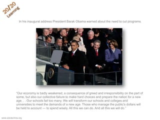 ―Our economy is badly weakened, a consequence of greed and irresponsibility on the part of
some, but also our collective failure to make hard choices and prepare the nation for a new
age. . . Our schools fail too many. We will transform our schools and colleges and
universities to meet the demands of a new age. Those who manage the public's dollars will
be held to account — to spend wisely. All this we can do. And all this we will do.‖
In his inaugural address President Barak Obama warned about the need to cut programs.
www.edutechnia.org
 