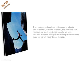 The implementation of any technology in schools
should address, first and foremost, the priorities and
needs of our students. Unfortunately, we have
deviated from this principle and as long as we continue
to do so, we will never bridge the gap.
www.edutechnia.org
 
