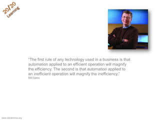 ―The first rule of any technology used in a business is that
automation applied to an efficient operation will magnify
the efficiency. The second is that automation applied to
an inefficient operation will magnify the inefficiency.‖
Bill Gates
www.edutechnia.org
 