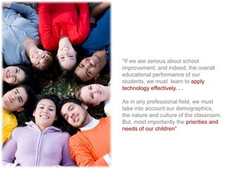 "If we are serious about school
improvement, and indeed, the overall
educational performance of our
students, we must learn to apply
technology effectively. . .
As in any professional field, we must
take into account our demographics,
the nature and culture of the classroom.
But, most importantly the priorities and
needs of our children‖
 