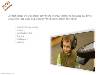 Our technology should address activities to improve literacy and develop academic
language for ELL students particularly the building blocks of reading:
• phonemic awareness
• phonics
• comprehension
• fluency
• vocabulary
• writing
www.edutechnia.org
 