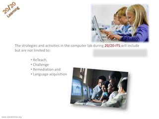 The strategies and activities in the computer lab during 20/20-ITS will include
but are not limited to:
• ReTeach,
• Challenge
• Remediation and
• Language acquisition
www.edutechnia.org
 