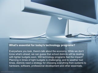 What’s essential for today’s technology programs?
Everywhere you look, there’s talk about the economy. While we don’t
know what’s ahead, we can guess that school districts will be dealing
with tighter budgets soon. Will technology programs feel the impact?
Planning in times of tight budgets is challenging, and to weather bad
times, districts need a strategy for choosing everything from systems to
hardware, software, professional development and other essentials.
www.edutechnia.org
 