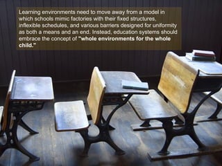 Learning environments need to move away from a model in
which schools mimic factories with their fixed structures,
inflexible schedules, and various barriers designed for uniformity
as both a means and an end. Instead, education systems should
embrace the concept of "whole environments for the whole
child."
 