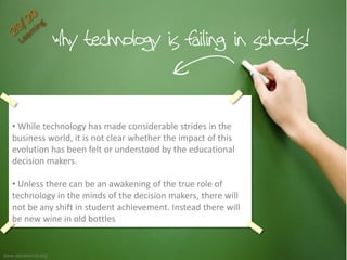Continue
• While technology has made considerable strides in the
business world, it is not clear whether the impact of this
evolution has been felt or understood by the educational
decision makers.
• Unless there can be an awakening of the true role of
technology in the minds of the decision makers, there will
not be any shift in student achievement. Instead there will
be new wine in old bottles
www.edutechnia.org
 