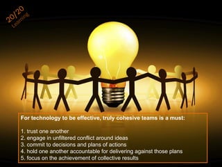 For technology to be effective, truly cohesive teams is a must:
1. trust one another
2. engage in unfiltered conflict around ideas
3. commit to decisions and plans of actions
4. hold one another accountable for delivering against those plans
5. focus on the achievement of collective results
 