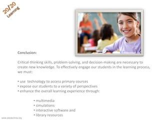 Conclusion:
Critical-thinking skills, problem-solving, and decision-making are necessary to
create new knowledge. To effectively engage our students in the learning process,
we must:
• use technology to access primary sources
• expose our students to a variety of perspectives
• enhance the overall learning experience through:
• multimedia
• simulations
• interactive software and
• library resources
www.edutechnia.org
 