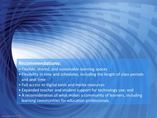 Recommendations:
• Flexible, shared, and sustainable learning spaces
• Flexibility in time and schedules, including the length of class periods
and seat time
• Full access to digital tools and media resources
• Expanded teacher and student support for technology use; and
• A reconsideration of what makes a community of learners, including
learning communities for education professionals.
www.edutechnia.org
 