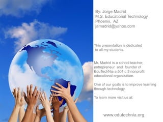 By: Jorge Madrid
M.S. Educational Technology
Phoenix, AZ
jamadrid@yahoo.com
This presentation is dedicated
to all my students.
Mr. Madrid is a school teacher,
entrepreneur and founder of
EduTechNia a 501 c 3 nonprofit
educational organization.
One of our goals is to improve learning
through technology.
To learn more visit us at:
www.edutechnia.org
 
