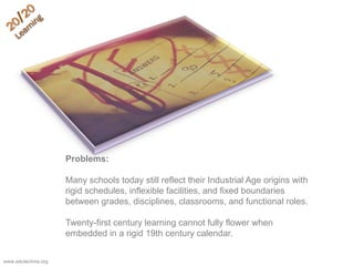 Problems:
Many schools today still reflect their Industrial Age origins with
rigid schedules, inflexible facilities, and fixed boundaries
between grades, disciplines, classrooms, and functional roles.
Twenty-first century learning cannot fully flower when
embedded in a rigid 19th century calendar.
www.edutechnia.org
 