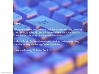 Facts:
•Despite millions and millions of dollars spent on new learning
technology, schools had not achieved real improvements in
teacher productivity or student achievement.
• Many Public Schools have been label as underperforming
and now they are facing Corrective Action.
• We are leaving Children Behind
www.edutechnia.org
 