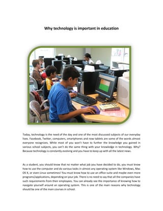 Why technology is important in education




Today, technology is the need of the day and one of the most discussed subjects of our everyday
lives. Facebook, Twitter, computers, smartphones and now tablets are some of the words almost
everyone recognizes. While most of you won’t have to further the knowledge you gained in
various school subjects, you can’t do the same thing with your knowledge in technology. Why?
Because technology is constantly evolving and you have to keep up with all the latest news.



As a student, you should know that no matter what job you have decided to do, you must know
how to use the computer and do various tasks in almost any operating system like Windows, Mac
OS X, or even Linux sometimes! You must know how to use an office suite and maybe even more
programs/applications, depending on your job. There is no need to say that all the companies have
such requirements from their employees. You can already see the importance of knowing how to
navigate yourself around an operating system. This is one of the main reasons why technology
should be one of the main courses in school.
 
