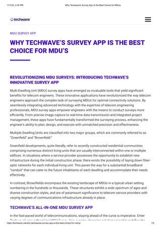 11/7/23, 2:35 PM Why Techwave's Survey App Is the Best Choice for MDUs
https://techwave.net/why-techwaves-survey-app-is-the-best-choice-for-mdus/ 1/5
MDU SURVEY APP
WHY TECHWAVE’S SURVEY APP IS THE BEST
CHOICE FOR MDU’S
REVOLUTIONIZING MDU SURVEYS: INTRODUCING TECHWAVE’S
INNOVATIVE SURVEY APP
Multi-Dwelling Unit (MDU) survey apps have emerged as invaluable tools that yield significant
benefits for telecom engineers. These innovative applications have revolutionized the way telecom
engineers approach the complex task of surveying MDUs for optimal connectivity solutions. By
seamlessly integrating advanced technology with the expertise of telecom engineering
professionals, MDU survey apps empower engineers with the means to conduct surveys more
efficiently. From precise image capture to real-time data transmission and integrated project
management, these apps have fundamentally transformed the surveying process, enhancing the
engineer’s ability to plan, design, and execute with unmatched precision and effectiveness.
Multiple Dwelling Units are classified into two major groups, which are commonly referred to as
“Greenfield” and “Brownfield.”
Greenfield developments, quite literally, refer to recently constructed residential communities
comprising numerous distinct living units that are usually interconnected within one or multiple
edifices. In situations where a service provider possesses the opportunity to establish new
infrastructure during the initial construction phase, there exists the possibility of laying down fiber-
optic networks for each individual living unit. This paves the way for a substantial broadband
“conduit” that can cater to the future inhabitants of each dwelling and accommodate their needs
effectively.
In contrast, Brownfields encompass the existing landscape of MDUs in a typical urban setting,
numbering in the hundreds or thousands. These structures exhibit a wide spectrum of ages and
diverse construction styles, and are of paramount significance to telecom service providers with
varying degrees of communications infrastructure already in place.
TECHWAVE’S ALL-IN-ONE MDU SURVEY APP
In the fast-paced world of telecommunications, staying ahead of the curve is imperative. Enter
Techwave’s groundbreaking MDU Survey App a game changing solution poised to redefine the
 