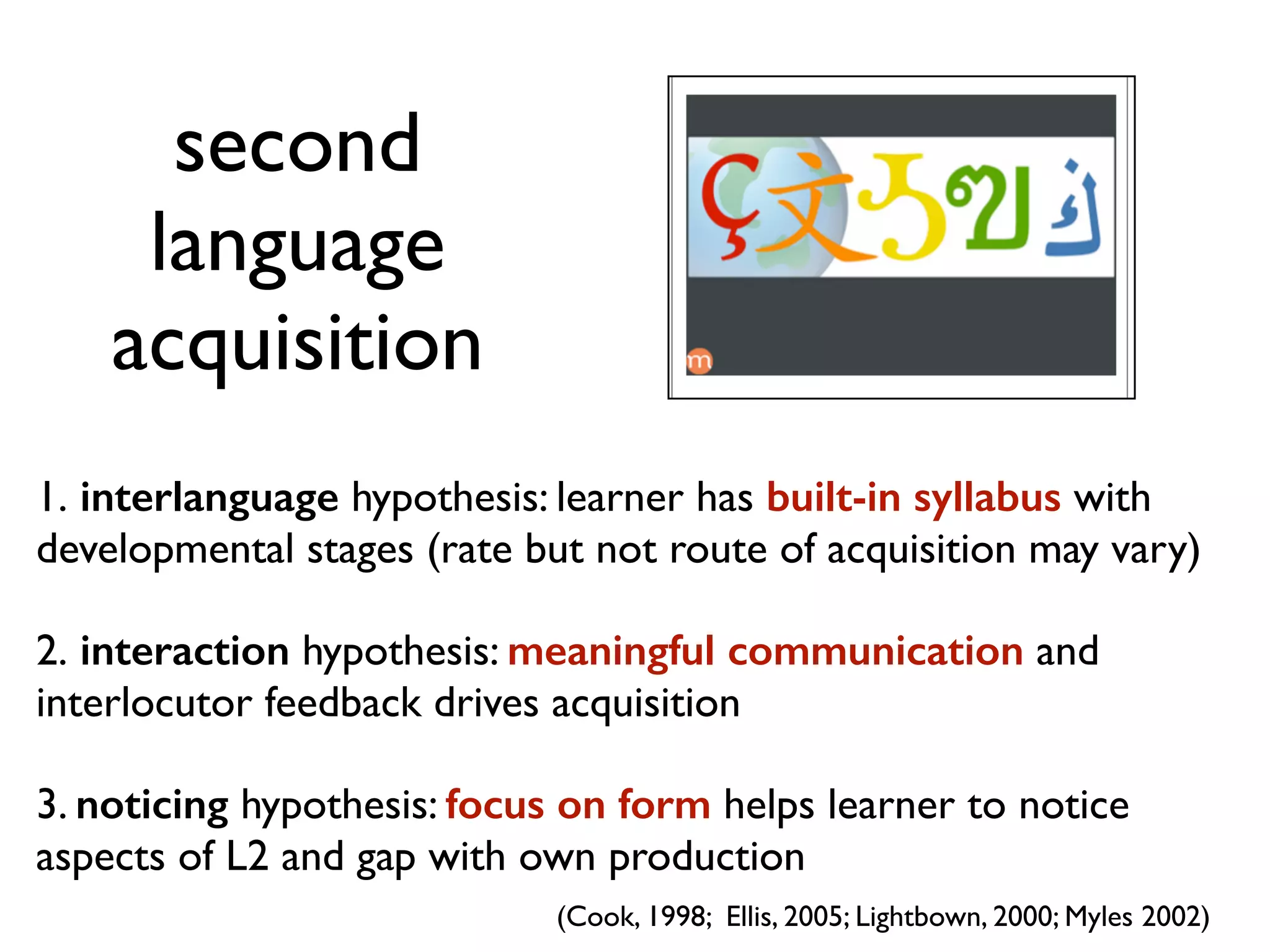second 
language 
acquisition 
1. interlanguage hypothesis: learner has built-in syllabus with 
developmental stages (rate but not route of acquisition may vary) 
2. interaction hypothesis: meaningful communication and 
interlocutor feedback drives acquisition 
3. noticing hypothesis: focus on form helps learner to notice 
aspects of L2 and gap with own production 
(Cook, 1998; Ellis, 2005; Lightbown, 2000; Myles 2002) 
 