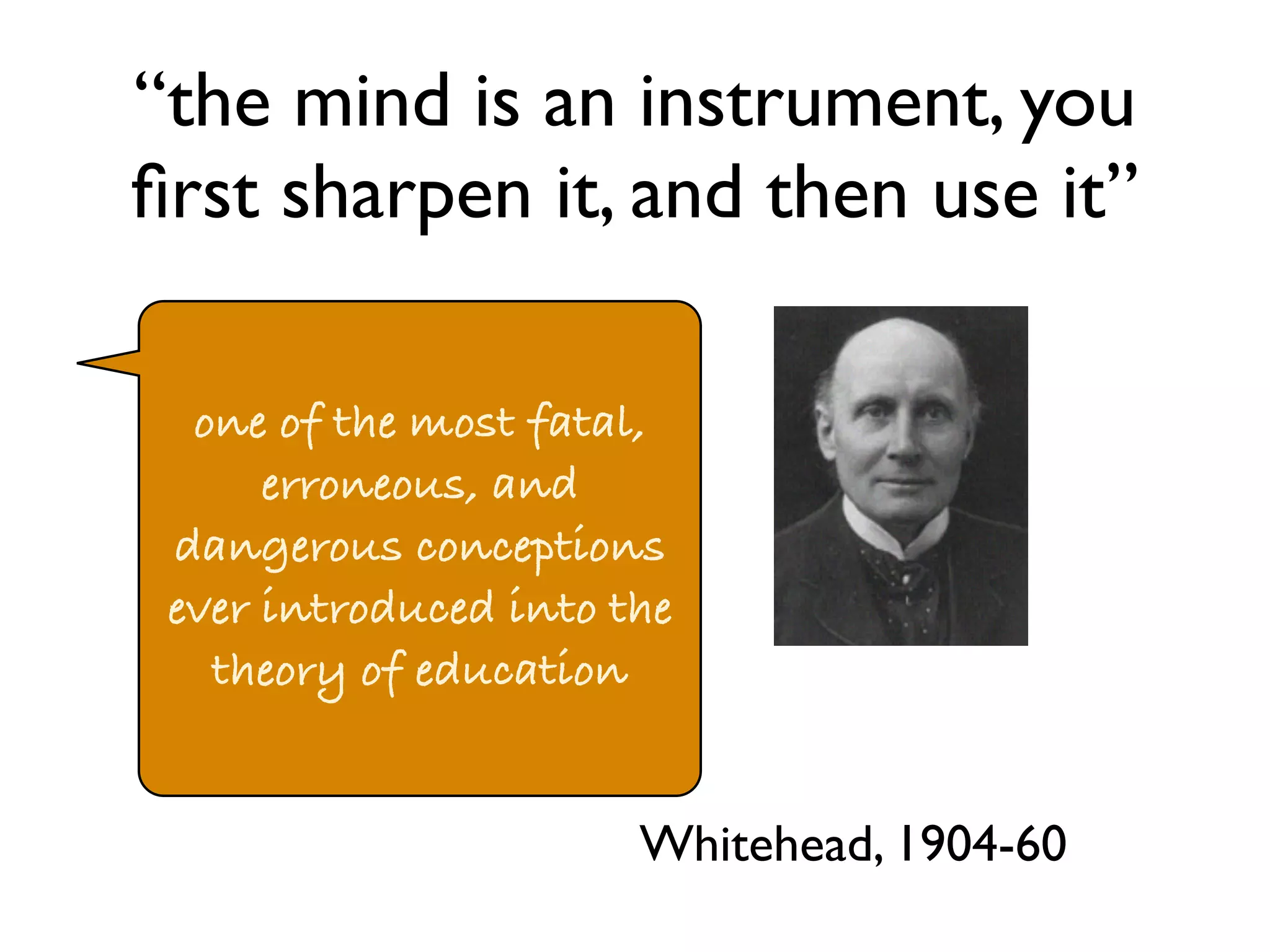 “the mind is an instrument, you 
first sharpen it, and then use it” 
one of the most fatal, 
erroneous, and 
dangerous conceptions 
ever introduced into the 
theory of education 
Whitehead, 1904-60 
 