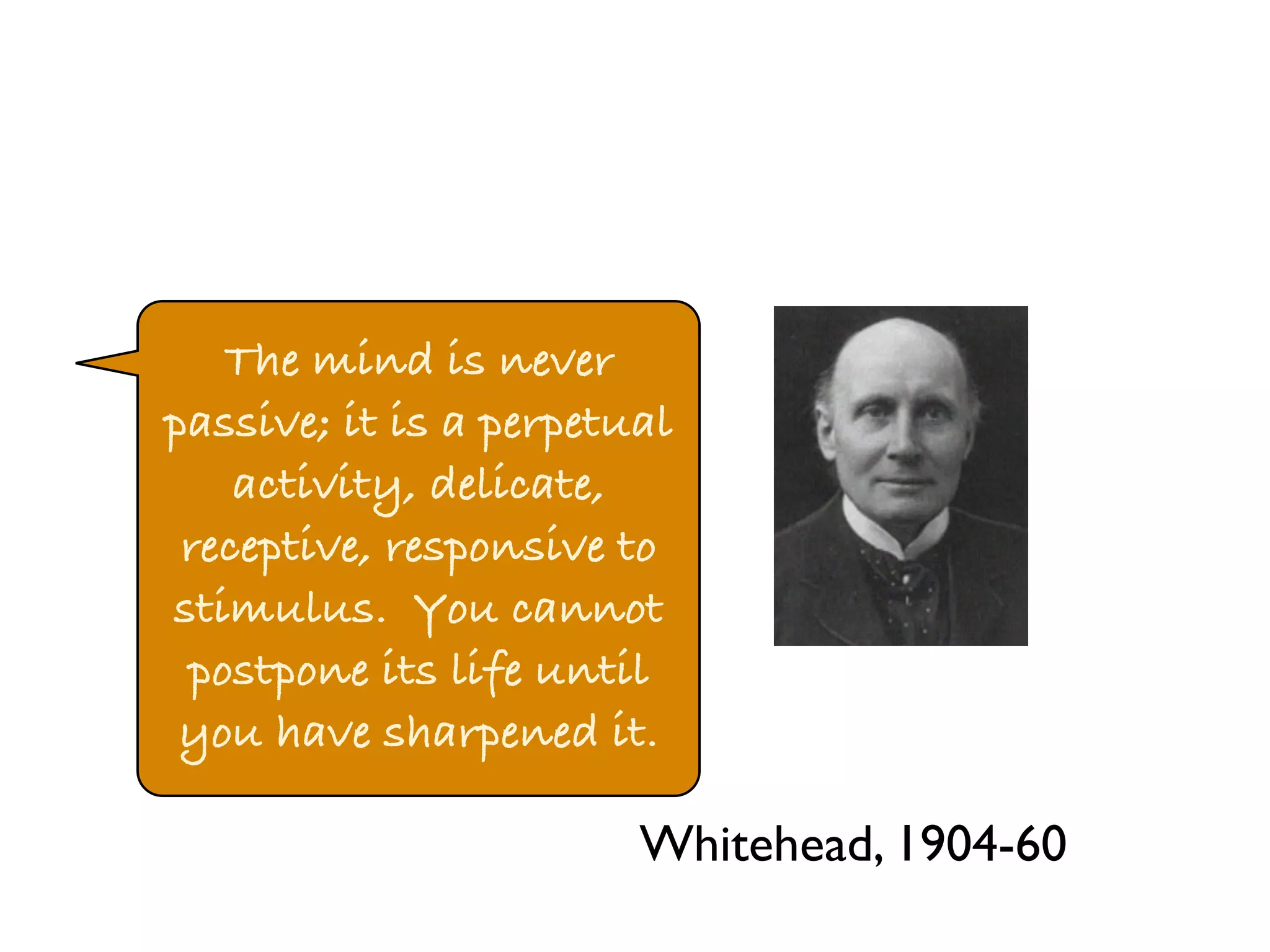 The mind is never 
passive; it is a perpetual 
activity, delicate, 
receptive, responsive to 
stimulus. You cannot 
postpone its life until 
you have sharpened it. 
Whitehead, 1904-60 
 