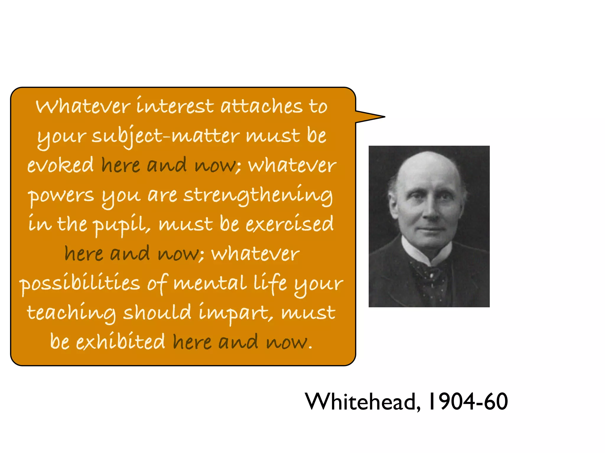 Whatever interest attaches to 
your subject-matter must be 
evoked here and now; whatever 
powers you are strengthening 
in the pupil, must be exercised 
here and now; whatever 
possibilities of mental life your 
teaching should impart, must 
be exhibited here and now. 
Whitehead, 1904-60 
 
