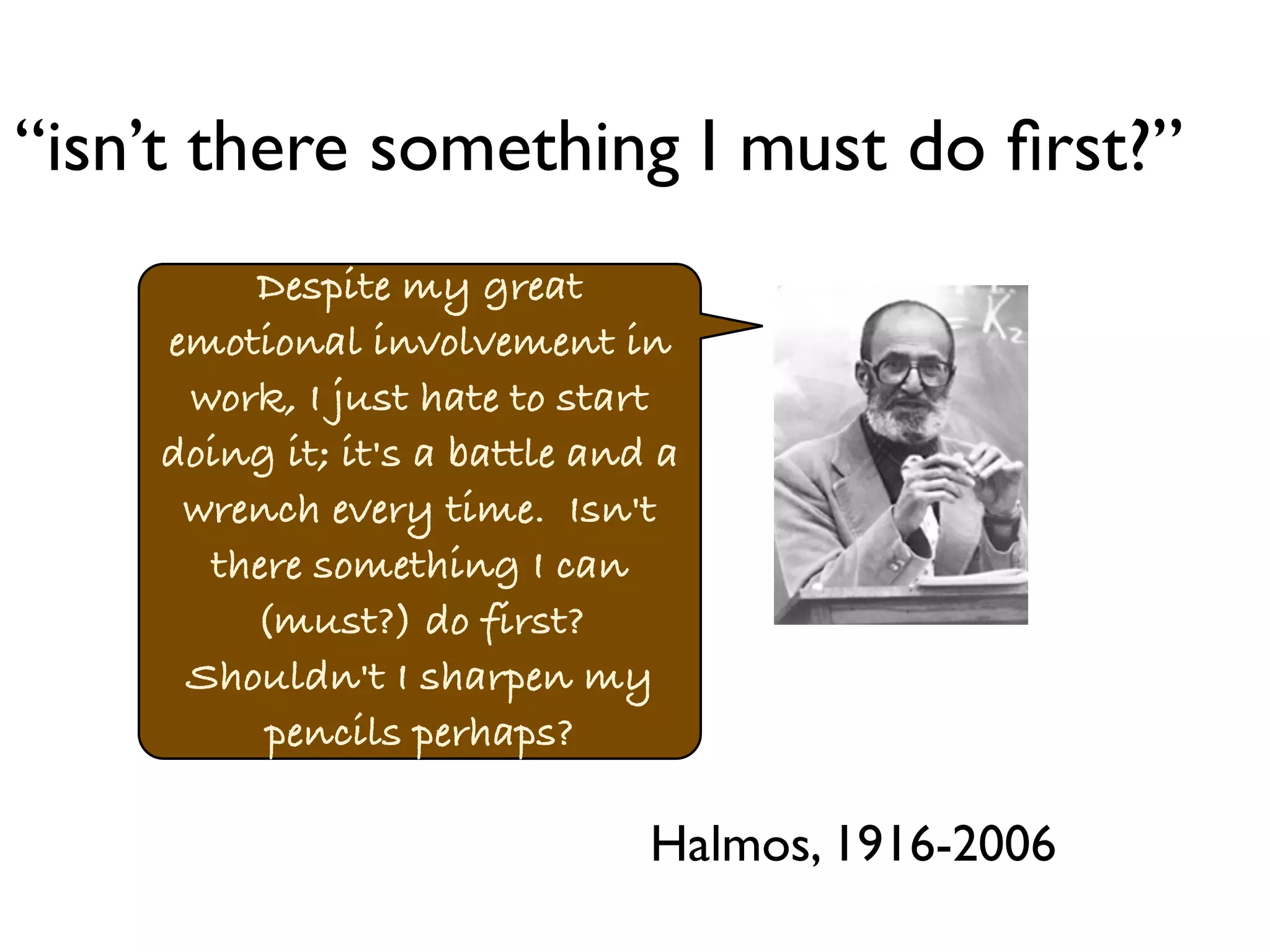 “isn’t there something I must do first?” 
Despite my great 
emotional involvement in 
work, I just hate to start 
doing it; it's a battle and a 
wrench every time. Isn't 
there something I can 
(must?) do first? 
Shouldn't I sharpen my 
pencils perhaps? 
Halmos, 1916-2006 
 