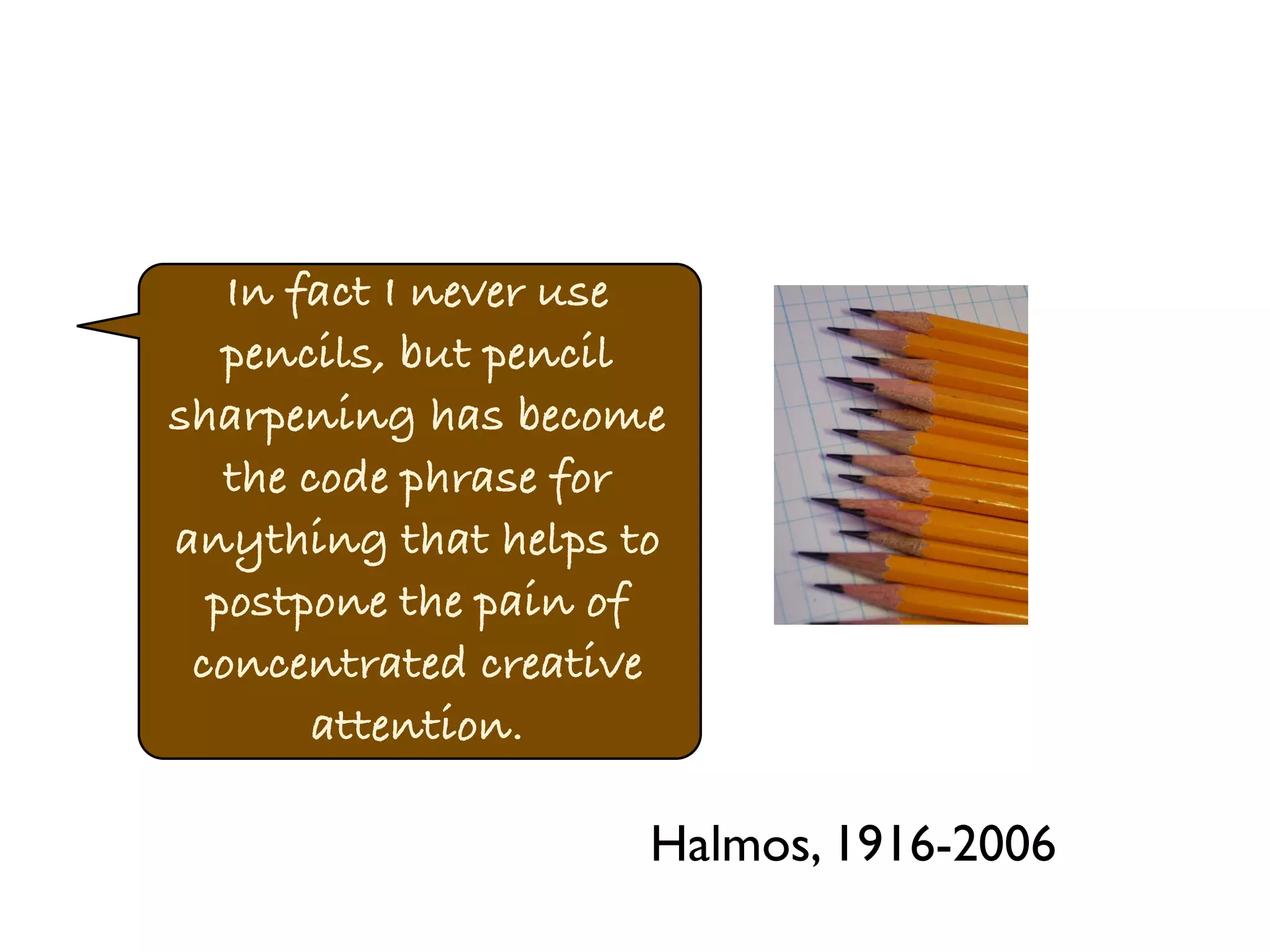 In fact I never use 
pencils, but pencil 
sharpening has become 
the code phrase for 
anything that helps to 
postpone the pain of 
concentrated creative 
attention. 
Halmos, 1916-2006 
 