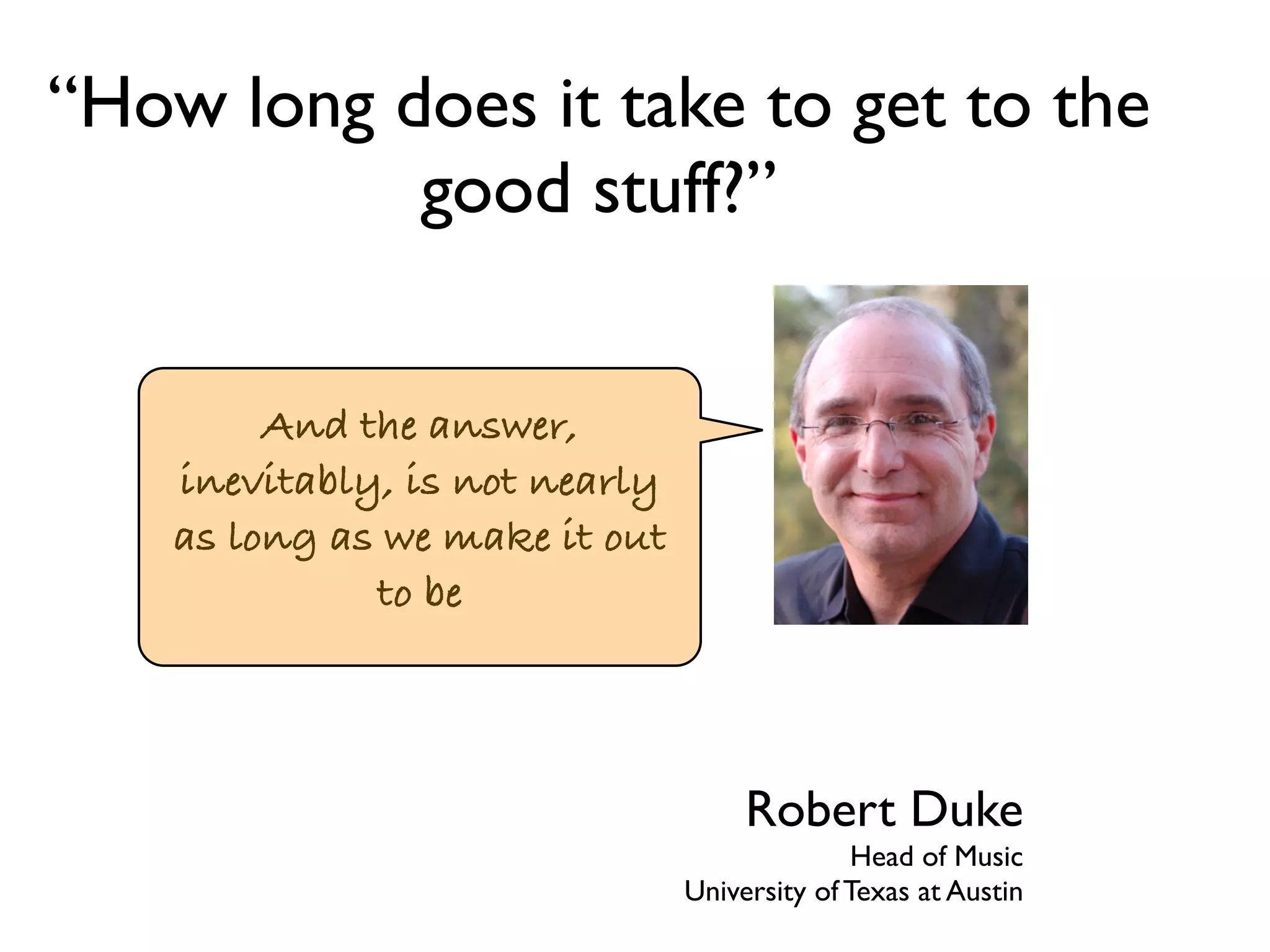“How long does it take to get to the 
good stuff?” 
And the answer, 
inevitably, is not nearly 
as long as we make it out 
to be 
Robert Duke 
Head of Music 
University of Texas at Austin 
 