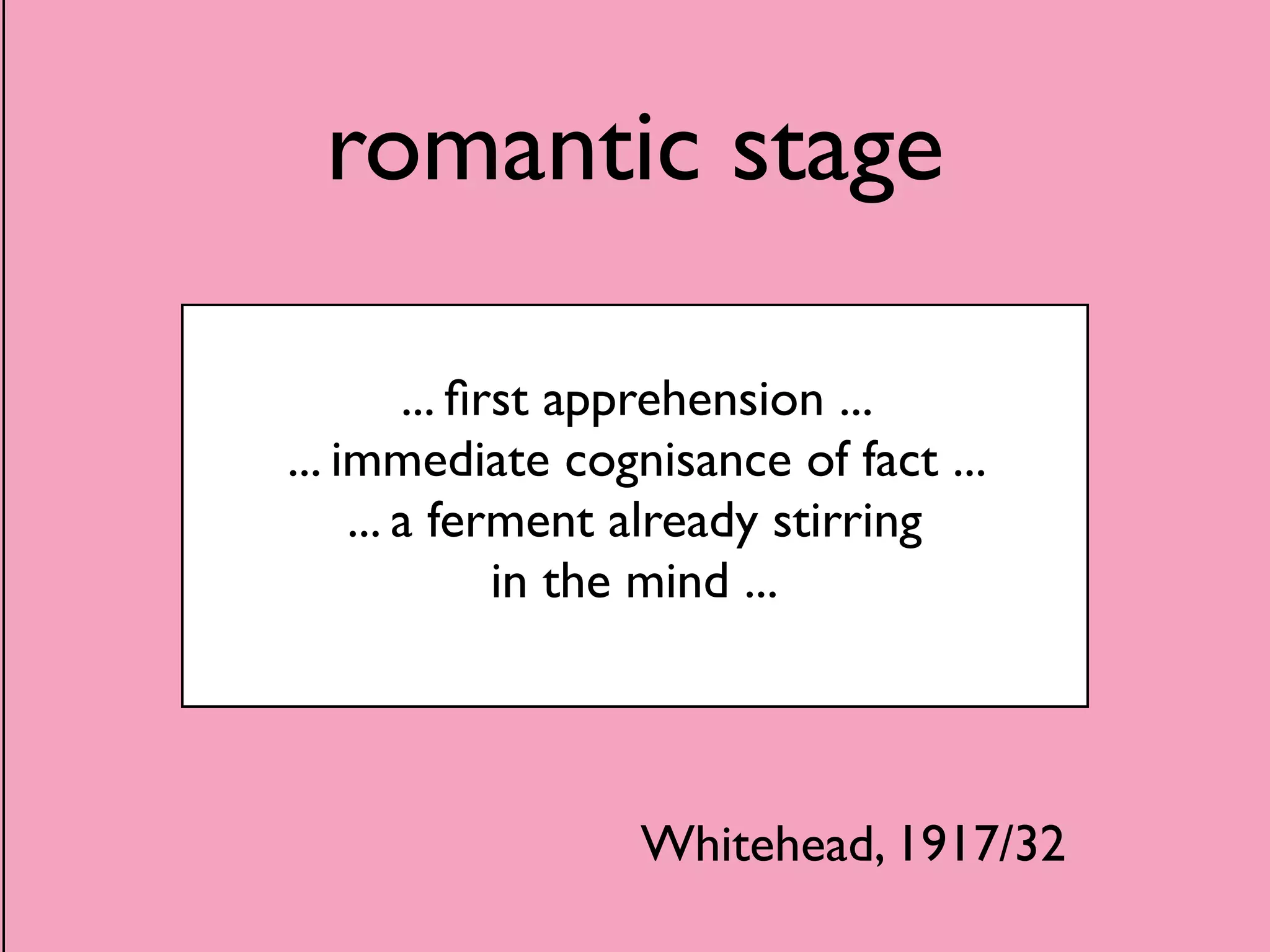 romantic stage 
... first apprehension ... 
... immediate cognisance of fact ... 
... a ferment already stirring 
in the mind ... 
Whitehead, 1917/32 
 