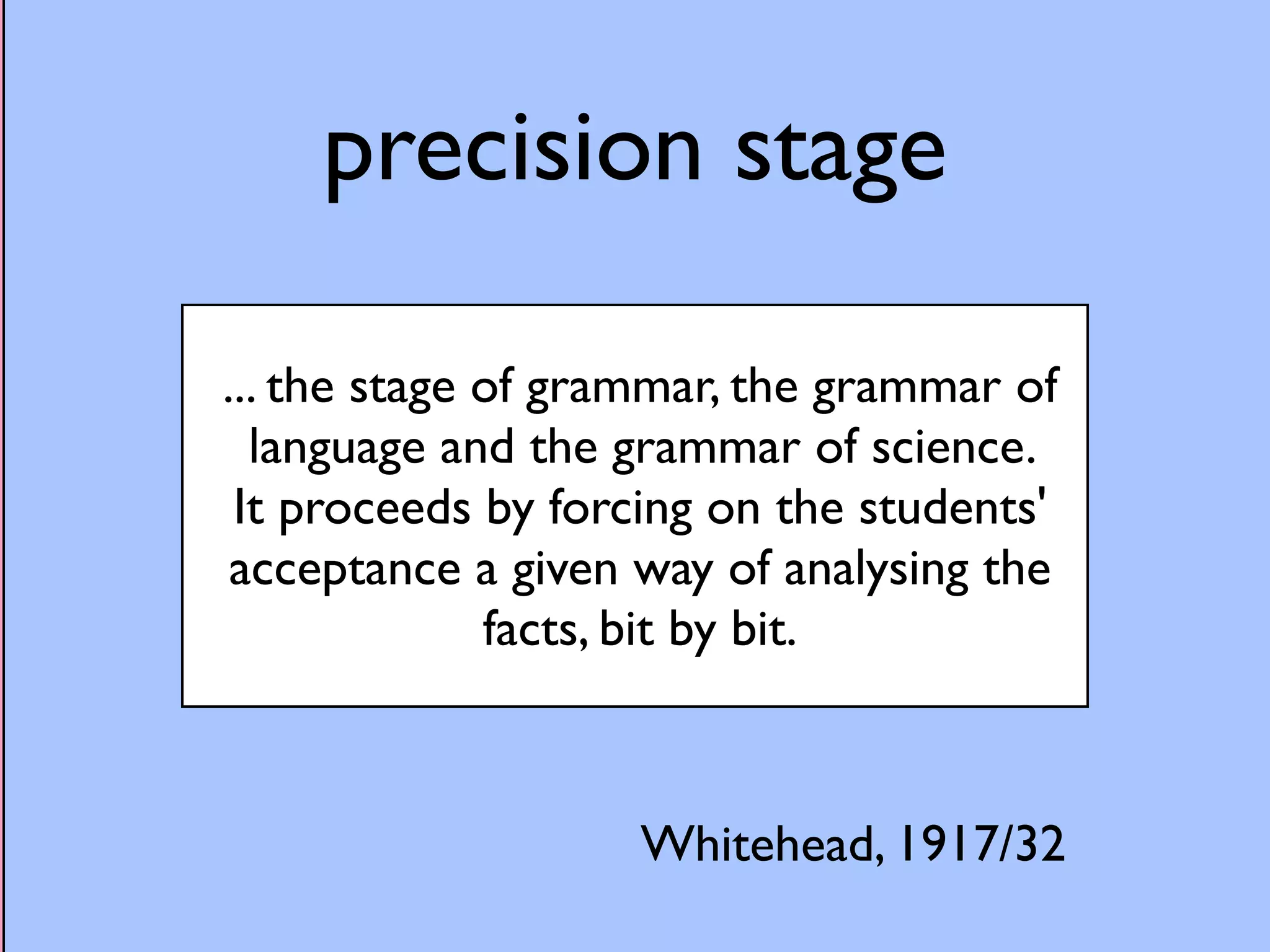 precision stage 
... the stage of grammar, the grammar of 
language and the grammar of science. 
It proceeds by forcing on the students' 
acceptance a given way of analysing the 
facts, bit by bit. 
Whitehead, 1917/32 
 