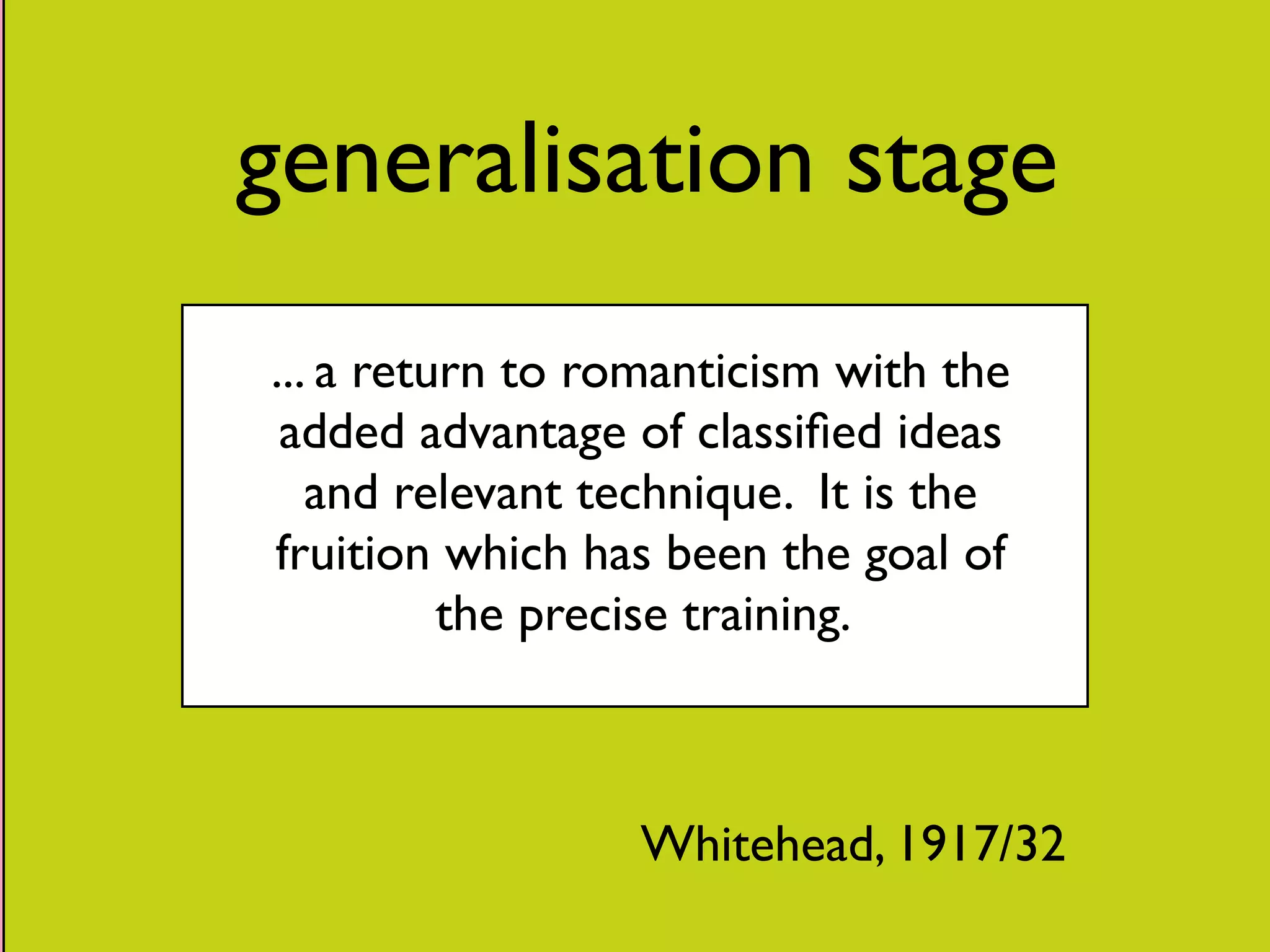 generalisation stage 
... a return to romanticism with the 
added advantage of classified ideas 
and relevant technique. It is the 
fruition which has been the goal of 
the precise training. 
Whitehead, 1917/32 
 