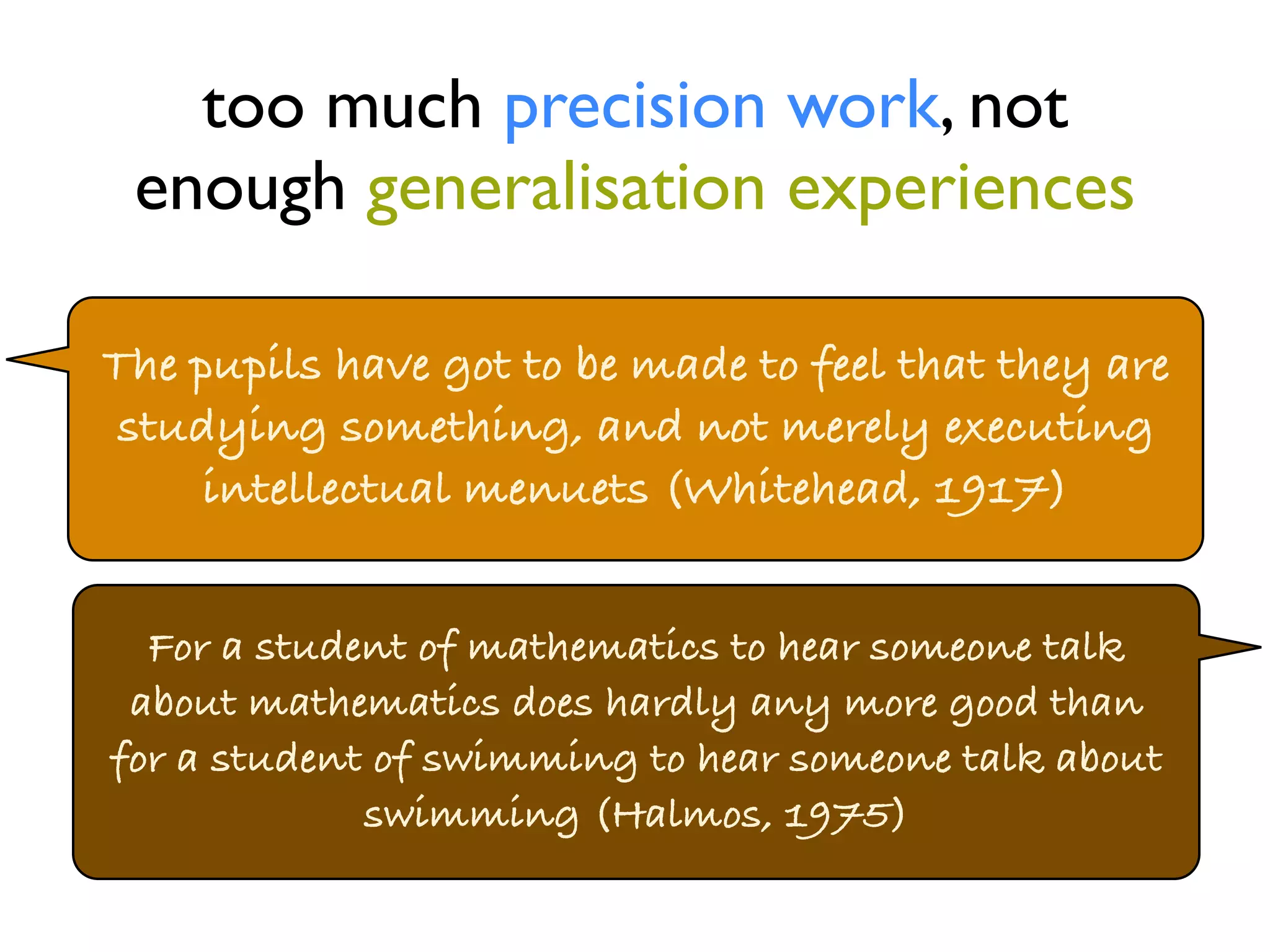 too much precision work, not 
enough generalisation experiences 
The pupils have got to be made to feel that they are 
studying something, and not merely executing 
intellectual menuets (Whitehead, 1917) 
For a student of mathematics to hear someone talk 
about mathematics does hardly any more good than 
for a student of swimming to hear someone talk about 
swimming (Halmos, 1975) 
 